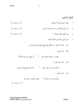 ‫ĪS‬Ĭ                                                 ‫7‬




                                                                                                          ‫السؤال السادس :‬

  ‫[ 4 درجات ]‬                                                                         ‫عرف التورية واذكر أقسامها.‬
                                                                                                              ‫ن‬          ‫أ‬

  ‫[ 6 درجات ]‬                                                   ‫بّي أنواع ادلبالغة من حيث الوصف ادلدعى‬                  ‫ب‬

  ‫[ 6 درجات ]‬                                                                                ‫مىت يكون الغلو مقبوال ؟‬    ‫جـ‬

                                                                            ‫عّي أنواع ادلبالغة يف األمثلة اآلتية :‬      ‫د‬

                             ‫))‬   ‫‪      ‬‬   ‫قال اهلل تعاىل : ((‬   ‫(1)‬

                                                                                                  ‫قال ادلتنيب :‬   ‫(2)‬

             ‫لو تبتغي عنق عليو ألمكنا‬                ‫*‬        ‫عقدت سنابكها عليها عثريا‬

                                                                                            ‫(3) قال امرؤ القيس :‬

           ‫دراكا فلم ينضح مباء فيغسل‬                 ‫*‬         ‫فعادى عداء بّي ثور نعجة‬

                                                                                                ‫(4) قال الشاعر :‬

                     ‫وتتبعو الكرامة حيث ماال‬                     ‫ونكرم جارنا ما دام فينا *‬
   ‫[ 4 درجات ]‬




‫] ‪[ Lihat halaman sebelah‬‬
‫‪S110/21 2011© Hak Cipta BKI/JAKIM‬‬                                                                             ‫ĪS‬Ĭ
 