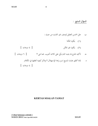 ‫ĪS‬Ĭ                                      ‫8‬




                                                                               ‫السؤال السابع :‬



                                         ‫مثل احلسن التعليل لوصف غري الثابت من حيث :‬          ‫ب‬

                                                                       ‫(1) يكون ممكنا‬

           ‫[ 4 درجات ]‬                                             ‫(2) يكون غري ممكن‬

    ‫[ 6 درجات ]‬                 ‫تأكيد ادلدح مبا يشبو الذم يأيت على ثالث أضرب. فما ىي ؟‬       ‫جـ‬

               ‫دلاذا أطلق علماء البديع اسم براعة اإلستهالل ؟ واذكر كيفية حتققها يف الكالم.‬   ‫د‬
           ‫[ 4 درجات ]‬




                            ‫‪KERTAS SOALAN TAMAT‬‬




‫] ‪[ Lihat halaman sebelah‬‬
‫‪S110/21 2011© Hak Cipta BKI/JAKIM‬‬                                                 ‫ĪS‬Ĭ
 