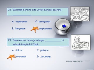28. Bahaman bercita-cita untuk menjadi seorang
____________.
A. negarawan
B. karyawan
C. peragawan
D. angkasawan
29. Puan Mahani bekerja sebagai ___________ di
sebuah hospital di Ipoh.
A. doktor
B. jururawat
C. pelayan
D. juruwang
 