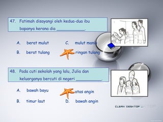 47. Fatimah disayangi oleh kedua-dua ibu
bapanya kerana dia ___________.
A. berat mulut
B. berat tulang
C. mulut manis
D. ringan tulang
48. Pada cuti sekolah yang lalu, Julia dan
keluarganya bercuti di negeri __________.
A. bawah bayu
B. timur laut
C. atas angin
D. bawah angin
 