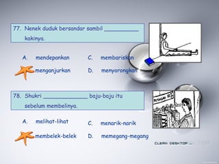 77. Nenek duduk bersandar sambil __________
kakinya.
A. mendepankan
B. menganjurkan
C. membariskan
D. menyorongkan
78. Shukri _____________ baju-baju itu
sebelum membelinya.
A. melihat-lihat
B. membelek-belek
C. menarik-narik
D. memegang-megang
 