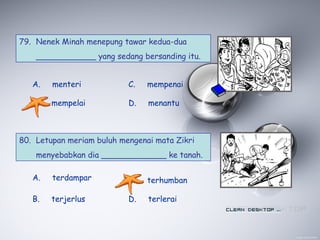 79. Nenek Minah menepung tawar kedua-dua
____________ yang sedang bersanding itu.
A. menteri
B. mempelai
C. mempenai
D. menantu
80. Letupan meriam buluh mengenai mata Zikri
menyebabkan dia _____________ ke tanah.
A. terdampar
B. terjerlus
C. terhumban
D. terlerai
 