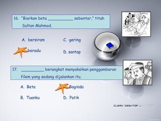 16. “Biarkan beta __________ sebentar,” titah
Sultan Mahmod.
A. bersiram
B. beradu
C. gering
D. santap
17. _________ berangkat menyaksikan penggambaran
filem yang sedang dijalankan itu.
A. Beta
B. Tuanku
C. Baginda
D. Patik
 