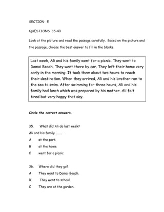 SECTION E
QUESTIONS 35-40
Look at the picture and read the passage carefully. Based on the picture and
the passage, choose the best answer to fill in the blanks.
Circle the correct answers.
35. What did Ali do last week?
Ali and his family ………
A at the park
B at the home
C went for a picnic
36. Where did they go?
A They went to Damai Beach.
B They went to school.
C They are at the garden.
Last week, Ali and his family went for a picnic. They went to
Damai Beach. They went there by car. They left their home very
early in the morning. It took them about two hours to reach
their destination. When they arrived, Ali and his brother ran to
the sea to swim. After swimming for three hours, Ali and his
family had lunch which was prepared by his mother. Ali felt
tired but very happy that day.
 