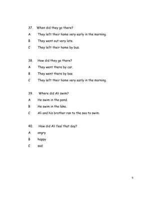 37. When did they go there?
A They left their home very early in the morning.
B They went out very late.
C They left their home by bus.
38. How did they go there?
A They went there by car.
B They went there by bas.
C They left their home very early in the morning.
39. Where did Ali swim?
A He swim in the pond.
B He swim in the lake.
C Ali and his brother ran to the sea to swim.
40. How did Ali feel that day?
A angry
B happy
C sad
9
 