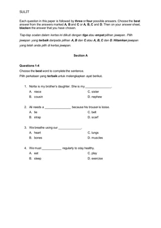 SULIT 
Each question in this paper is followed by three or four possible answers. Choose the best 
answer from the answers marked A, B and C or A, B, C and D. Then on your answer sheet, 
blacken the answer that you have chosen. 
Tiap-tiap soalan dalam kertas ini diikuti dengan tiga atau empat pilihan jawapan. Pilih 
jawapan yang terbaik daripada pilihan A, B dan C atau A, B, C dan D. Hitamkan jawapan 
yang telah anda pilih di kertas jawapan. 
Section A 
Questions 1-4 
Choose the best word to complete the sentence. 
Pilih perkataan yang terbaik untuk melengkapkan ayat berikut. 
1. Norlia is my brother’s daughter. She is my ________________. 
A. niece C. sister 
B. cousin D. nephew 
2. Ali needs a ________________ because his trouser is loose. 
A. tie C. belt 
B. strap D. scarf 
3. We breathe using our ______________. 
A. heart C. lungs 
B. bones D. muscles 
4. We must ____________ regularly to stay healthy. 
A. eat C. play 
B. sleep D. exercise 
 