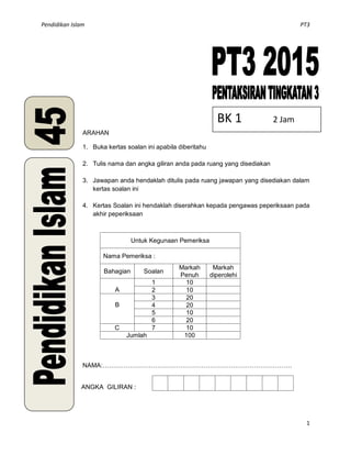 Pendidikan Islam PT3
1
ARAHAN
1. Buka kertas soalan ini apabila diberitahu
2. Tulis nama dan angka giliran anda pada ruang yang disediakan
3. Jawapan anda hendaklah ditulis pada ruang jawapan yang disediakan dalam
kertas soalan ini
4. Kertas Soalan ini hendaklah diserahkan kepada pengawas peperiksaan pada
akhir peperiksaan
Untuk Kegunaan Pemeriksa
Nama Pemeriksa :
Bahagian Soalan
Markah
Penuh
Markah
diperolehi
A
1 10
2 10
B
3 20
4 20
5 10
6 20
C 7 10
Jumlah 100
NAMA:………………………………………………………………………………
ANGKA GILIRAN :
BK 1 2 Jam
 