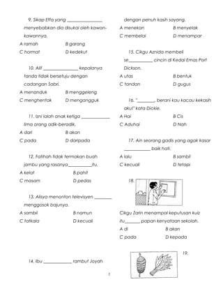 9. Sikap Effa yang ________________
menyebabkan dia disukai oleh kawan-
kawannya.
A ramah B garang
C hormat D kedekut
10. Alif ________________ kepalanya
tanda tidak bersetuju dengan
cadangan Sabri.
A menanduk B menggeleng
C menghentak D mengangguk
11. Izni ialah anak ketiga _____________
lima orang adik-beradik.
A dari B akan
C pada D daripada
12. Fatihah tidak termakan buah
jambu yang rasanya___________itu.
A kelat B pahit
C masam D pedas
13. Alisya menonton televisyen ________
menggosok bajunya.
A sambil B namun
C tatkala D kecuali
14. Ibu _____________ rambut Joyah
dengan penuh kasih sayang.
A menekan B menyelak
C membelai D menampar
15. Cikgu Aznida membeli
se___________ cincin di Kedai Emas Port
Dickson.
A utas B bentuk
C tandan D gugus
16. "________, berani kau kacau kekasih
aku!" kata Dickie.
A Hai B Cis
C Aduhai D Nah
17. Ain seorang gadis yang agak kasar
____________ baik hati.
A lalu B sambil
C kecuali D tetapi
18.
Cikgu Zarin menampal keputusan kuiz
itu_______ papan kenyataan sekolah.
A di B akan
C pada D kepada
19.
2
 