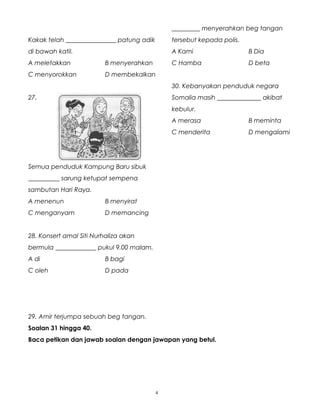 Kakak telah ________________ patung adik
di bawah katil.
A meletakkan B menyerahkan
C menyorokkan D membekalkan
27.
Semua penduduk Kampung Baru sibuk
__________ sarung ketupat sempena
sambutan Hari Raya.
A menenun B menyirat
C menganyam D memancing
28. Konsert amal Siti Nurhaliza akan
bermula _____________ pukul 9.00 malam.
A di B bagi
C oleh D pada
29. Amir terjumpa sebuah beg tangan.
_________ menyerahkan beg tangan
tersebut kepada polis.
A Kami B Dia
C Hamba D beta
30. Kebanyakan penduduk negara
Somalia masih ______________ akibat
kebulur.
A merasa B meminta
C menderita D mengalami
Soalan 31 hingga 40.
Baca petikan dan jawab soalan dengan jawapan yang betul.
4
 