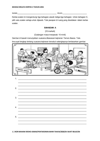 BAHASA MELAYU KERTAS 2 TAHUN LIMA
1 | NOR MAHANI MOHD ASRAN/PENTAKSIRANAKHIR TAHUN/2020/SK BUKIT BELACON
NAMA:___________________________________________ KELAS:___________________________
Kertas soalan ini mengandungi tiga bahagian.Jawab ketiga-tiga bahagian. Untuk bahagian C,
pilih satu soalan sahaja untuk dijawab. Tulis jawapan di ruang yang disediakan dalam kertas
soalan.
BAHAGIAN A
[10 markah]
[Cadangan masa menjawab: 15 minit]
Gambar di bawah menunjukkan suasana dikawasan kejiranan Taman Akasia. Tulis
lima ayat lengkap tentang suasana kejiranan tersebut selengkapnya berdasarkan gambar.
1. ___________________________________________________________________
___________________________________________________________________
___________________________________________________________________
2. ___________________________________________________________________
___________________________________________________________________
___________________________________________________________________
3. ___________________________________________________________________
___________________________________________________________________
___________________________________________________________________
4. ___________________________________________________________________
___________________________________________________________________
___________________________________________________________________
5. ___________________________________________________________________
___________________________________________________________________
___________________________________________________________________
 