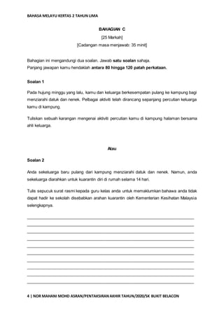 BAHASA MELAYU KERTAS 2 TAHUN LIMA
4 | NOR MAHANI MOHD ASRAN/PENTAKSIRANAKHIR TAHUN/2020/SK BUKIT BELACON
BAHAGIAN C
[25 Markah]
[Cadangan masa menjawab: 35 minit]
Bahagian ini mengandungi dua soalan. Jawab satu soalan sahaja.
Panjang jawapan kamu hendaklah antara 80 hingga 120 patah perkataan.
Soalan 1
Pada hujung minggu yang lalu, kamu dan keluarga berkesempatan pulang ke kampung bagi
menziarahi datuk dan nenek. Pelbagai aktiviti telah dirancang sepanjang percutian keluarga
kamu di kampung.
Tuliskan sebuah karangan mengenai aktiviti percutian kamu di kampung halaman bersama
ahli keluarga.
Atau
Soalan 2
Anda sekeluarga baru pulang dari kampung menziarahi datuk dan nenek. Namun, anda
sekeluarga diarahkan untuk kuarantin diri di rumah selama 14 hari.
Tulis sepucuk surat rasmi kepada guru kelas anda untuk memaklumkan bahawa anda tidak
dapat hadir ke sekolah disebabkan arahan kuarantin oleh Kementerian Kesihatan Malaysia
selengkapnya.
_________________________________________________________________________
_________________________________________________________________________
_________________________________________________________________________
_________________________________________________________________________
_________________________________________________________________________
_________________________________________________________________________
_________________________________________________________________________
_________________________________________________________________________
_________________________________________________________________________
_________________________________________________________________________
 