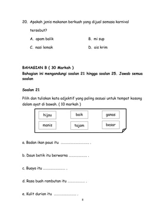 8
20. Apakah jenis makanan berkuah yang dijual semasa karnival
tersebut?
A. apam balik B. mi sup
C. nasi lemak D. ais krim
BAHAGIAN B ( 30 Markah )
Bahagian ini mengandungi soalan 21 hingga soalan 25. Jawab semua
soalan
Soalan 21
Pilih dan tuliskan kata adjektif yang paling sesuai untuk tempat kosong
dalam ayat di bawah. ( 10 markah )
a. Badan ikan paus itu ……………………………. .
b. Daun betik itu berwarna …………………. .
c. Buaya itu ……………………… .
d. Rasa buah rambutan itu ………………… .
e. Kulit durian itu ……………………… .
besartajammanis
ganasbaikhijau
 