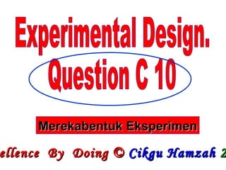 Experimental Design. Question C 10 Excellence  By  Doing ©  Cikgu Hamzah   2009 Merekabentuk Eksperimen 