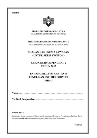 1
TERHAD
MAJLIS PEPERIKSAAN MALAYSIA
(MALAYSIAN EXAMINATIONS COUNCIL)
SIJIL TINGGI PERSEKOLAHAN MALAYSIA
(MALAYSIA HIGHER SCHOOL CERTIFICATE)
SOALAN DAN SKEMA JAWAPAN
(UNTUK SKRIP CONTOH)
KERJA KURSUS PENGGAL 2
TAHUN 2017
BAHASA MELAYU KERTAS 4:
PENULISAN ESEI BERFORMAT
(910/4)
Nama:………………………………….…………………………….
No. Kad Pengenalan:………………………..………………………
PERINGATAN:
Soalan dan skema jawapan ini hanya untuk kegunaan Mesyuarat Penyelarasan/Taklimat Kerja
Kursus dan tidak boleh dikemukakan kepada pihak yang tidak berkenaan.
TERHAD
 