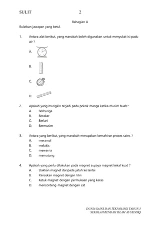 SULIT 2
DUNIA SAINS DAN TEKNOLOGI TAHUN 3
SEKOLAH RENDAH ISLAM AS SYDDIQ
Bahagian A
Bulatkan jawapan yang betul.
1. Antara alat berikut, yang manakah boleh digunakan untuk menyukat isi padu
air ?
A.
B.
C.
D.
2. Apakah yang mungkin terjadi pada pokok manga ketika musim buah?
A. Berbunga
B. Berakar
C. Berlari
D. Bermusim
3. Antara yang berikut, yang manakah merupakan kemahiran proses sains ?
A. meramal
B. melukis
C. mewarna
D. memotong
4. Apakah yang perlu dilakukan pada magnet supaya magnet kekal kuat ?
A. Elakkan magnet daripada jatuh ke lantai
B. Panaskan magnet dengan lilin
C. Ketuk magnet dengan permukaan yang keras
D. menconteng magnet dengan cat
 