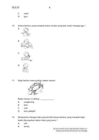 SULIT 4
DUNIA SAINS DAN TEKNOLOGI TAHUN 3
SEKOLAH RENDAH ISLAM AS SYDDIQ
C. saraf
D. gusi
10. Antara berikut, yang manakah bukan amalan yang baik untuk menjaga gigi ?
A.
B.
C.
D.
11. Rajah berikut menunjukkan seekor haiwan.
Badan haiwan ini dilitupi _______________ .
A. cangkerang
B. bulu
C. sisik
D. bulu pelepah
12. Berdasarkan bilangan kaki yang dimiliki haiwan berikut, yang manakah tidak
boleh dikumpulkan dalam kelas yang sama ?
A. ular
B. lembu
 
