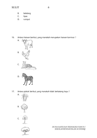 SULIT 6
DUNIA SAINS DAN TEKNOLOGI TAHUN 3
SEKOLAH RENDAH ISLAM AS SYDDIQ
B. belalang
C. lipas
D. rumput
16. Antara haiwan berikut, yang manakah merupakan haiwan karnivor ?
A.
B.
C.
D.
17. Antara pokok berikut, yang manakah tidak berbatang kayu ?
A.
B.
C.
 