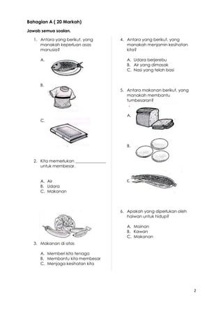 2 
Bahagian A ( 20 Markah) 
Jawab semua soalan. 
1. Antara yang berikut, yang 
manakah keperluan asas 
manusia? 
A. 
B. 
C. 
2. Kita memerlukan _______________ 
untuk membesar. 
A. Air 
B. Udara 
C. Makanan 
3. Makanan di atas 
A. Memberi kita tenaga 
B. Membantu kita membesar 
C. Menjaga kesihatan kita 
4. Antara yang berikut, yang 
manakah menjamin kesihatan 
kita? 
A. Udara berjerebu 
B. Air yang dimasak 
C. Nasi yang telah basi 
5. Antara makanan berikut, yang 
manakah membantu 
tumbesaran? 
A. 
B. 
C. 
6. Apakah yang diperlukan oleh 
haiwan untuk hidup? 
A. Mainan 
B. Kawan 
C. Makanan 
 