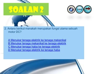 SOALAN 2

2. Antara berikut manakah merupakan fungsi utama sebuah
   motor DC?

  A Menukar tenaga elektrik ke tenaga mekanikal
  B Menukar tenaga mekanikal ke tenaga elektrik
  C Menukar tenaga haba ke tenaga elektrik
  D Menukar tenaga elektrik ke tenaga haba
 