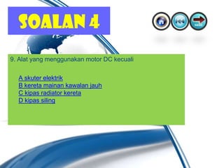 SOALAN 4
9. Alat yang menggunakan motor DC kecuali

  A skuter elektrik
  B kereta mainan kawalan jauh
  C kipas radiator kereta
  D kipas siling
 