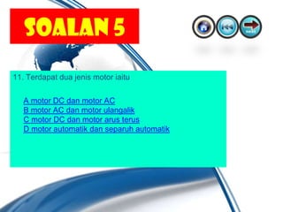 SOALAN 5
11. Terdapat dua jenis motor iaitu

   A motor DC dan motor AC
   B motor AC dan motor ulangalik
   C motor DC dan motor arus terus
   D motor automatik dan separuh automatik
 