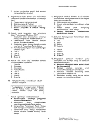 Sejarah Ting 3-B5 Latihtubi kilat


      D   Ahli-ahli suruhanjaya sendiri tidak sepakat
          mengenai perkara tersebut

9. Bagaimanakah status bahasa Cina dan bahasa               13. Mengapakah Stadium Merdeka bukan sekadar
   Tamil dalam pindaan draf cadangan Suruhanjaya                stadium untuk meningkatkan mutu sukan negara
   Reid?                                                        tetapi lebih daripada itu?
   A Penggunaan di mahkamah tinggi                              A Dibina selepas kemerdekaan
   B Boleh digunakan di Parlimen                                B khusus untuk sambutan kemerdekaan setiap
   C Bahasa perantaraan dalam majlis rasmi                          tahun
   D Bahasa pengantar di sekolah masing-                        C hadiah         British   untuk    mengenang
       masing                                                       kehadirannya di Tanah Melayu
                                                                D Tempat         menyaksikan     pengisytiharan
10. Apakah syarat kerakyatan yang terkandung                        kemerdekaan negara
    dalam Perlembagaan Merdekan 1957?
    I   Kerakyatan akan dimansuhkan sekiranya               14. Dokumen Pemasyuharan Kemerdekaan ditulis
        pulang ke negara asal melebihi setahun                  dalam bahasa
    II Dwikerakyatan       tidak  diterima  selepas             I   Cina
        sepuluh tahun kemerdekaan                               II India
    III Kerakyatan secara terbuka kepada mereka                 III Melayu
        yang lahir di Persekutuan Tanah Melayu                  IV Inggeris
    IV Permohonan kerakyatan diberi pertimbangan
        sekiranya layak                                        A   I dan II
    A I dan II                                                 B   I dan IV
    B I dan IV                                                 C   II dan III
    C II dan III                                               D   III dan IV
    D III dan IV
                                                            15. Mengapakah       perkataan   “merdeka”  perlu
11. Apakah nilai murni yang diamalkan semasa                    dilaungkan pada 31 Ogos setiap kali sambutan
    Suruhanjaya Reid dijalankan?                                kemerdekaan negara?
    I   Toleransi                                               A Memupuk semangat rakyat supaya lebih
    II Ketegasan                                                    bersikap patriotik
    III Keberanian                                              B Sebagai        kata-kata  semangat   untuk
    IV Permuafakatan                                                memeriahkan sambutan kemerdekaan
    A I dan II                                                  C Perkataan ”merdeka” terkandung dalam
    B I dan IV                                                      perisytiharan kemerdekaan
    C II dan III                                                D Merupakan amalan orang tua-tua dahulu
    D III dan IV                                                    apabila menyambut kemerdekaan

12.    Pernyataan berikut berkait dengan sebuah
       peristiwa bersejarah.

       Tepat pada jam 12 tengah malam 30 Ogos
       1957 di Padang Kelab Selangor, Kuala
       Lumpur, bendera Union Jack telah
       diturunkan.
.
      Apakah kepentingan peristiwa tersebut?
      A Melambangkan        tamatnya      penjajahan
         British di Tanah Melayu
      B Membuktikan       British     mengembalikan
         kepentingannya kepada Tanah Melayu
      C Mengesahkan Persekutuan Tanah Melayu
         telah mencapai kemerdekaan secara rasmi
      D Menandakan orang Melayu mendapatkan
         semula ketuanan mereka terhadap Tanah
         Melayu


                                                        4             Disediakan oleh Pn Khoo P.S
                                                                      Sekolah Sultan Alam Shah, Putrajaya
 