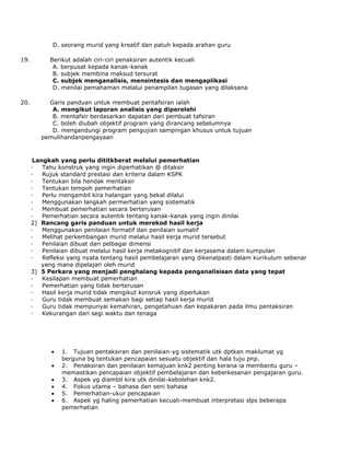 D. seorang murid yang kreatif dan patuh kepada arahan guru
19. Berikut adalah ciri-ciri penaksiran autentik kecuali
A. berpusat kepada kanak-kanak
B. subjek membina maksud tersurat
C. subjek menganalisis, mensintesis dan mengaplikasi
D. menilai pemahaman melalui penampilan tugasan yang dilaksana
20. Garis panduan untuk membuat pentafsiran ialah
A. mengikut laporan analisis yang diperolehi
B. mentafsir berdasarkan dapatan dari pembuat tafsiran
C. boleh diubah objektif program yang dirancang sebelumnya
D. mengandungi program pengujian sampingan khusus untuk tujuan
pemulihandanpengayaan
Langkah yang perlu dititkberat melalui pemerhatian
· Tahu konstruk yang ingin diperhatikan @ ditaksir
· Rujuk standard prestasi dan kriteria dalam KSPK
· Tentukan bila hendak mentaksir
· Tentukan tempoh pemerhatian
· Perlu mengambil kira halangan yang bekal dilalui
· Menggunakan langkah permerhatian yang sistematik
· Membuat pemerhatian secara berterusan
· Pemerhatian secara autentik tentang kanak-kanak yang ingin dinilai
2) Rancang garis panduan untuk merekod hasil kerja
· Menggunakan penilaian formatif dan penilaian sumatif
· Melihat perkembangan murid melalui hasil kerja murid tersebut
· Penilaian dibuat dari pelbagai dimensi
· Penilaian dibuat melalui hasil kerja metakognitif dan kerjasama dalam kumpulan
· Refleksi yang nyata tentang hasil pembelajaran yang dikenalpasti dalam kurikulum sebenar
yang mana dipelajari oleh murid
3) 5 Perkara yang menjadi penghalang kepada penganalisisan data yang tepat
· Kesilapan membuat pemerhatian
· Pemerhatian yang tidak berterusan
· Hasil kerja murid tidak mengikut konsruk yang diperlukan
· Guru tidak membuat semakan bagi setiap hasil kerja murid
· Guru tidak mempunyai kemahiran, pengetahuan dan kepakaran pada ilmu pentaksiran
· Kekurangan dari segi waktu dan tenaga
1. Tujuan pentaksiran dan penilaian-yg sistematik utk dptkan maklumat yg
berguna bg tentukan pencapaian sesuatu objektif dan hala tuju pnp.
2. Penaksiran dan penilaian kemajuan knk2 penting kerana ia membantu guru –
memastikan pencapaian objektif pembelajaran dan keberkesanan pengajaran guru.
3. Aspek yg diambil kira utk dinilai-kebolehan knk2.
4. Fokus utama – bahasa dan seni bahasa
5. Pemerhatian-ukur pencapaian
6. Aspek yg haling pemerhatian kecuali-membuat interpretasi slps beberapa
pemerhatian
 