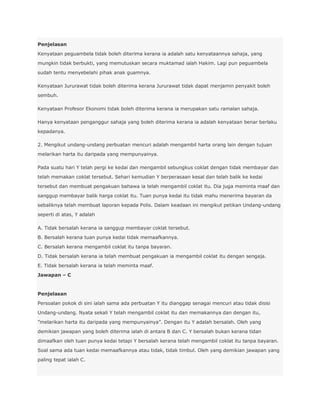 Penjelasan
Kenyataan peguambela tidak boleh diterima kerana ia adalah satu kenyataannya sahaja, yang
mungkin tidak berbukti, yang memutuskan secara muktamad ialah Hakim. Lagi pun peguambela
sudah tentu menyebelahi pihak anak guamnya.

Kenyataan Jururawat tidak boleh diterima kerana Jururawat tidak dapat menjamin penyakit boleh
sembuh.

Kenyataan Profesor Ekonomi tidak boleh diterima kerana ia merupakan satu ramalan sahaja.

Hanya kenyataan penganggur sahaja yang boleh diterima kerana ia adalah kenyataan benar berlaku
kepadanya.

2. Mengikut undang-undang perbuatan mencuri adalah mengambil harta orang lain dengan tujuan
melarikan harta itu daripada yang mempunyainya.

Pada suatu hari Y telah pergi ke kedai dan mengambil sebungkus coklat dengan tidak membayar dan
telah memakan coklat tersebut. Sehari kemudian Y berperasaan kesal dan telah balik ke kedai
tersebut dan membuat pengakuan bahawa ia telah mengambil coklat itu. Dia juga meminta maaf dan
sanggup membayar balik harga coklat itu. Tuan punya kedai itu tidak mahu menerima bayaran da
sebaliknya telah membuat laporan kepada Polis. Dalam keadaan ini mengikut petikan Undang-undang
seperti di atas, Y adalah

A. Tidak bersalah kerana ia sanggup membayar coklat tersebut.
B. Bersalah kerana tuan punya kedai tidak memaafkannya.
C. Bersalah kerana mengambil coklat itu tanpa bayaran.
D. Tidak bersalah kerana ia telah membuat pengakuan ia mengambil coklat itu dengan sengaja.
E. Tidak bersalah kerana ia telah meminta maaf.
Jawapan – C


Penjelasan
Persoalan pokok di sini ialah sama ada perbuatan Y itu dianggap senagai mencuri atau tidak disisi
Undang-undang. Nyata sekali Y telah mengambil coklat itu dan memakannya dan dengan itu,
”melarikan harta itu daripada yang mempunyainya”. Dengan itu Y adalah bersalah. Oleh yang
demikian jawapan yang boleh diterima ialah di antara B dan C. Y bersalah bukan kerana tidan
dimaafkan oleh tuan punya kedai tetapi Y bersalah kerana telah mengambil coklat itu tanpa bayaran.
Soal sama ada tuan kedai memaafkannya atau tidak, tidak timbul. Oleh yang demikian jawapan yang
paling tepat ialah C.
 
