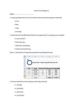 Soalan Excel Bahagian 1 
NAMA: ……………………………………………….. 
1. Fungsi yang digunakan untuk menentukan nilai purata dalam pengiraan matematik 
A. Sum 
B. Min 
C. Max 
D. Average 
2. Setiap helaian kerja (Worksheet) Ms Excel mengandungi sel‑sel yang disusun mengikut 
A. Lajur dan Baris 
B. Baris dan Lajur 
C. Baris dan Line Spacing 
D. Bullets dan Numbering 
Arahan : Untuk Soalan 3 hingga 4 berpandukan kepada Rajah di bawah 
3. Formula matematik untuk mengira jumlah harga rambutan 
A. =(C9*D9) 
B. =(C10*D10) 
C. =(C11*D11) 
D. =(C12*D12)7 
 