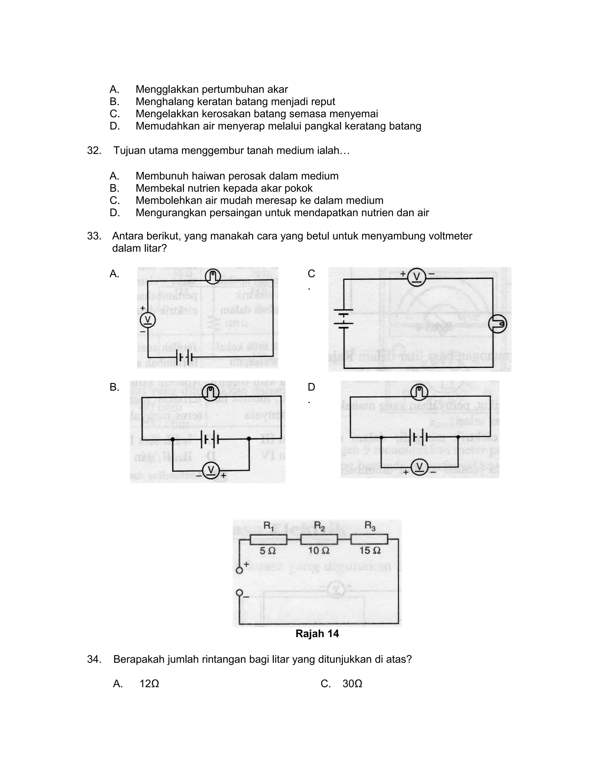 A. Mengglakkan pertumbuhan akar
B. Menghalang keratan batang menjadi reput
C. Mengelakkan kerosakan batang semasa menyemai
D. Memudahkan air menyerap melalui pangkal keratang batang
32. Tujuan utama menggembur tanah medium ialah…
A. Membunuh haiwan perosak dalam medium
B. Membekal nutrien kepada akar pokok
C. Membolehkan air mudah meresap ke dalam medium
D. Mengurangkan persaingan untuk mendapatkan nutrien dan air
33. Antara berikut, yang manakah cara yang betul untuk menyambung voltmeter
dalam litar?
A. C
.
B. D
.
Rajah 14
34. Berapakah jumlah rintangan bagi litar yang ditunjukkan di atas?
A. 12Ω C. 30Ω
 