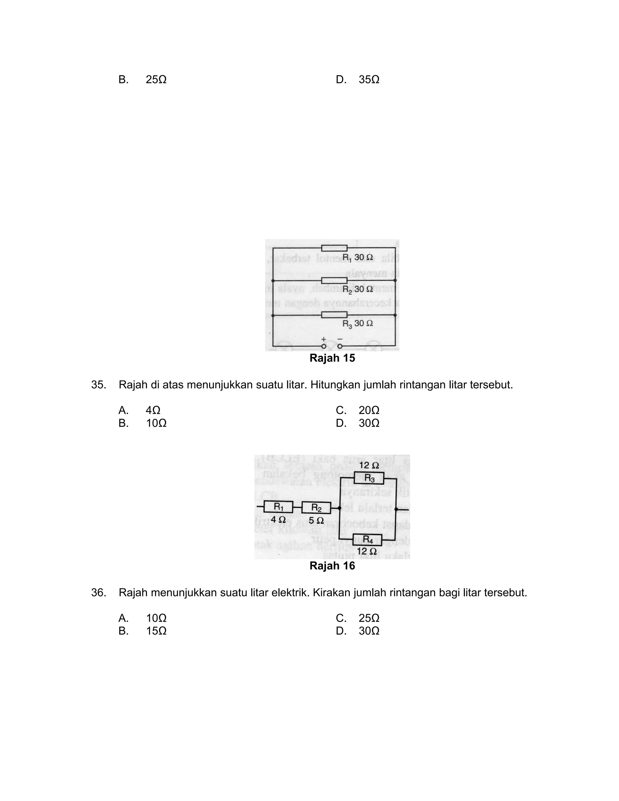 B. 25Ω D. 35Ω
Rajah 15
35. Rajah di atas menunjukkan suatu litar. Hitungkan jumlah rintangan litar tersebut.
A. 4Ω C. 20Ω
B. 10Ω D. 30Ω
Rajah 16
36. Rajah menunjukkan suatu litar elektrik. Kirakan jumlah rintangan bagi litar tersebut.
A. 10Ω C. 25Ω
B. 15Ω D. 30Ω
 