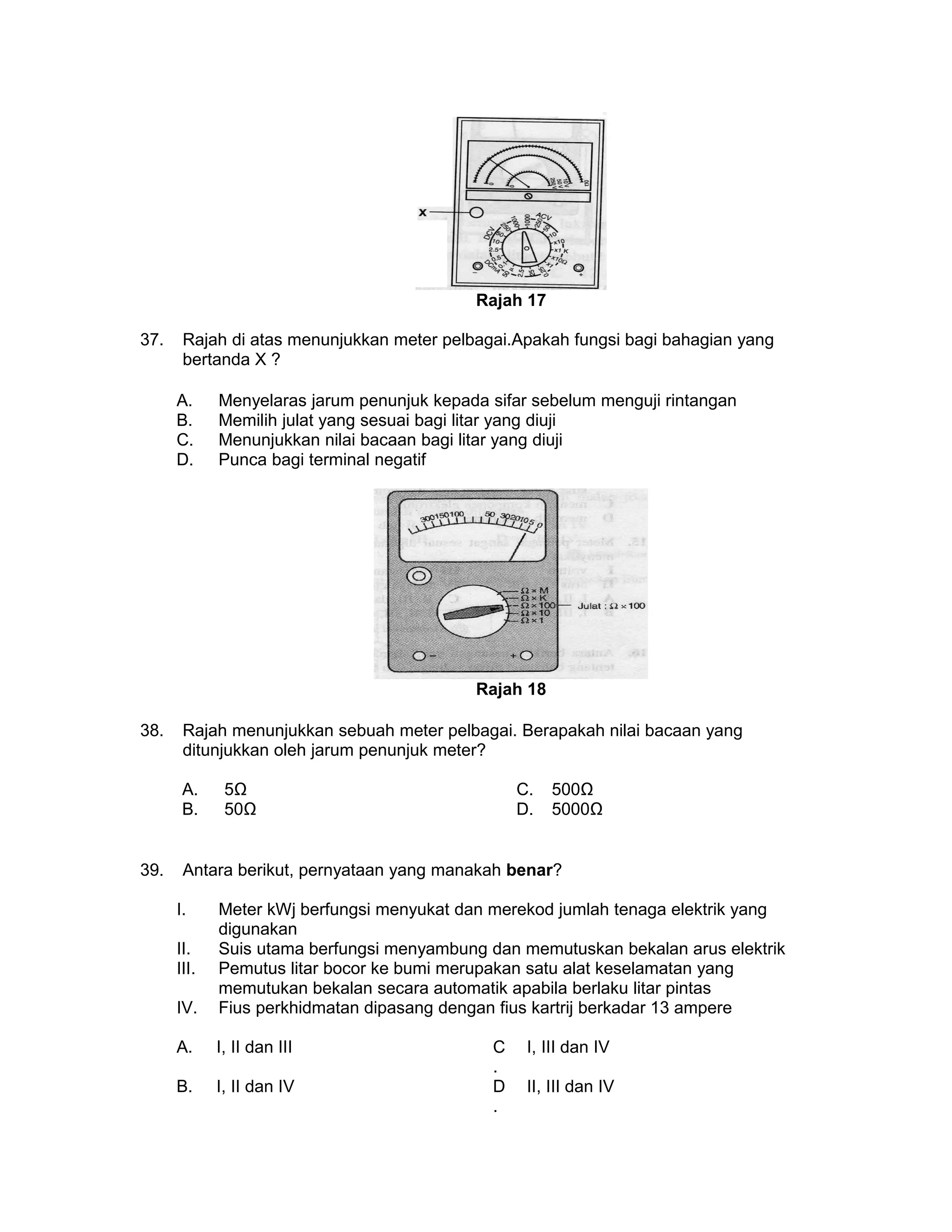 Rajah 17
37. Rajah di atas menunjukkan meter pelbagai.Apakah fungsi bagi bahagian yang
bertanda X ?
A. Menyelaras jarum penunjuk kepada sifar sebelum menguji rintangan
B. Memilih julat yang sesuai bagi litar yang diuji
C. Menunjukkan nilai bacaan bagi litar yang diuji
D. Punca bagi terminal negatif
Rajah 18
38. Rajah menunjukkan sebuah meter pelbagai. Berapakah nilai bacaan yang
ditunjukkan oleh jarum penunjuk meter?
A. 5Ω C. 500Ω
B. 50Ω D. 5000Ω
39. Antara berikut, pernyataan yang manakah benar?
I. Meter kWj berfungsi menyukat dan merekod jumlah tenaga elektrik yang
digunakan
II. Suis utama berfungsi menyambung dan memutuskan bekalan arus elektrik
III. Pemutus litar bocor ke bumi merupakan satu alat keselamatan yang
memutukan bekalan secara automatik apabila berlaku litar pintas
IV. Fius perkhidmatan dipasang dengan fius kartrij berkadar 13 ampere
A. I, II dan III C
.
I, III dan IV
B. I, II dan IV D
.
II, III dan IV
 