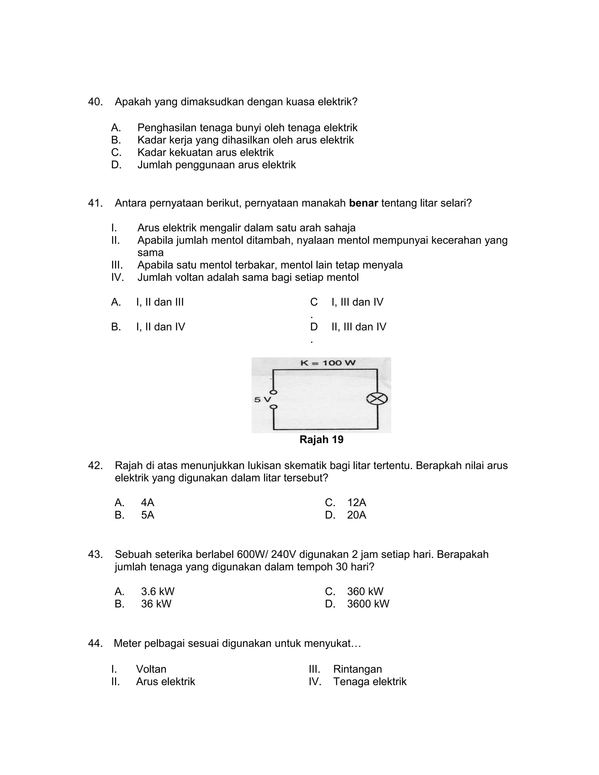 40. Apakah yang dimaksudkan dengan kuasa elektrik?
A. Penghasilan tenaga bunyi oleh tenaga elektrik
B. Kadar kerja yang dihasilkan oleh arus elektrik
C. Kadar kekuatan arus elektrik
D. Jumlah penggunaan arus elektrik
41. Antara pernyataan berikut, pernyataan manakah benar tentang litar selari?
I. Arus elektrik mengalir dalam satu arah sahaja
II. Apabila jumlah mentol ditambah, nyalaan mentol mempunyai kecerahan yang
sama
III. Apabila satu mentol terbakar, mentol lain tetap menyala
IV. Jumlah voltan adalah sama bagi setiap mentol
A. I, II dan III C
.
I, III dan IV
B. I, II dan IV D
.
II, III dan IV
Rajah 19
42. Rajah di atas menunjukkan lukisan skematik bagi litar tertentu. Berapkah nilai arus
elektrik yang digunakan dalam litar tersebut?
A. 4A C. 12A
B. 5A D. 20A
43. Sebuah seterika berlabel 600W/ 240V digunakan 2 jam setiap hari. Berapakah
jumlah tenaga yang digunakan dalam tempoh 30 hari?
A. 3.6 kW C. 360 kW
B. 36 kW D. 3600 kW
44. Meter pelbagai sesuai digunakan untuk menyukat…
I. Voltan III. Rintangan
II. Arus elektrik IV. Tenaga elektrik
 