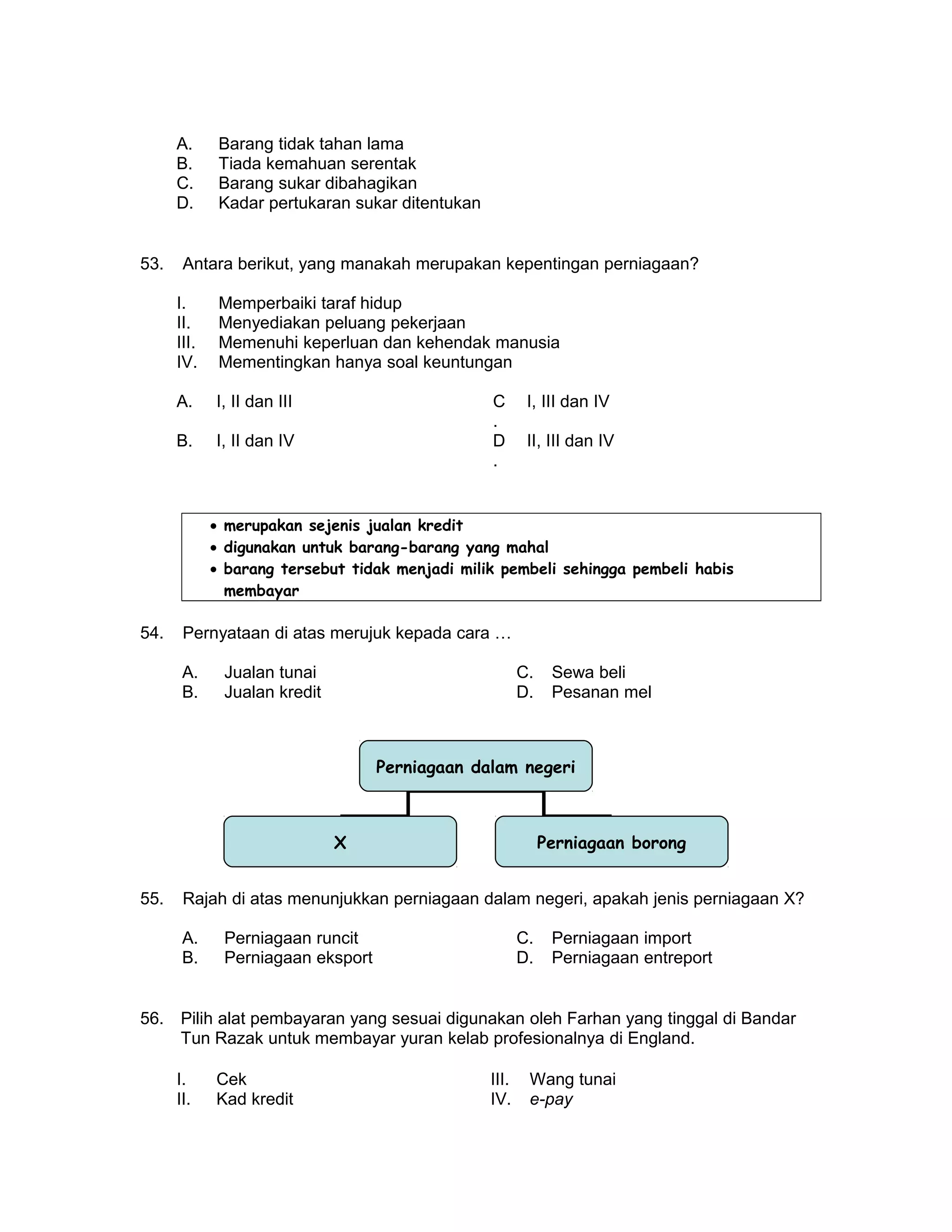 A. Barang tidak tahan lama
B. Tiada kemahuan serentak
C. Barang sukar dibahagikan
D. Kadar pertukaran sukar ditentukan
53. Antara berikut, yang manakah merupakan kepentingan perniagaan?
I. Memperbaiki taraf hidup
II. Menyediakan peluang pekerjaan
III. Memenuhi keperluan dan kehendak manusia
IV. Mementingkan hanya soal keuntungan
A. I, II dan III C
.
I, III dan IV
B. I, II dan IV D
.
II, III dan IV
• merupakan sejenis jualan kredit
• digunakan untuk barang-barang yang mahal
• barang tersebut tidak menjadi milik pembeli sehingga pembeli habis
membayar
54. Pernyataan di atas merujuk kepada cara …
A. Jualan tunai C. Sewa beli
B. Jualan kredit D. Pesanan mel
55. Rajah di atas menunjukkan perniagaan dalam negeri, apakah jenis perniagaan X?
A. Perniagaan runcit C. Perniagaan import
B. Perniagaan eksport D. Perniagaan entreport
56. Pilih alat pembayaran yang sesuai digunakan oleh Farhan yang tinggal di Bandar
Tun Razak untuk membayar yuran kelab profesionalnya di England.
I. Cek III. Wang tunai
II. Kad kredit IV. e-pay
Perniagaan dalam negeri
X Perniagaan borong
 