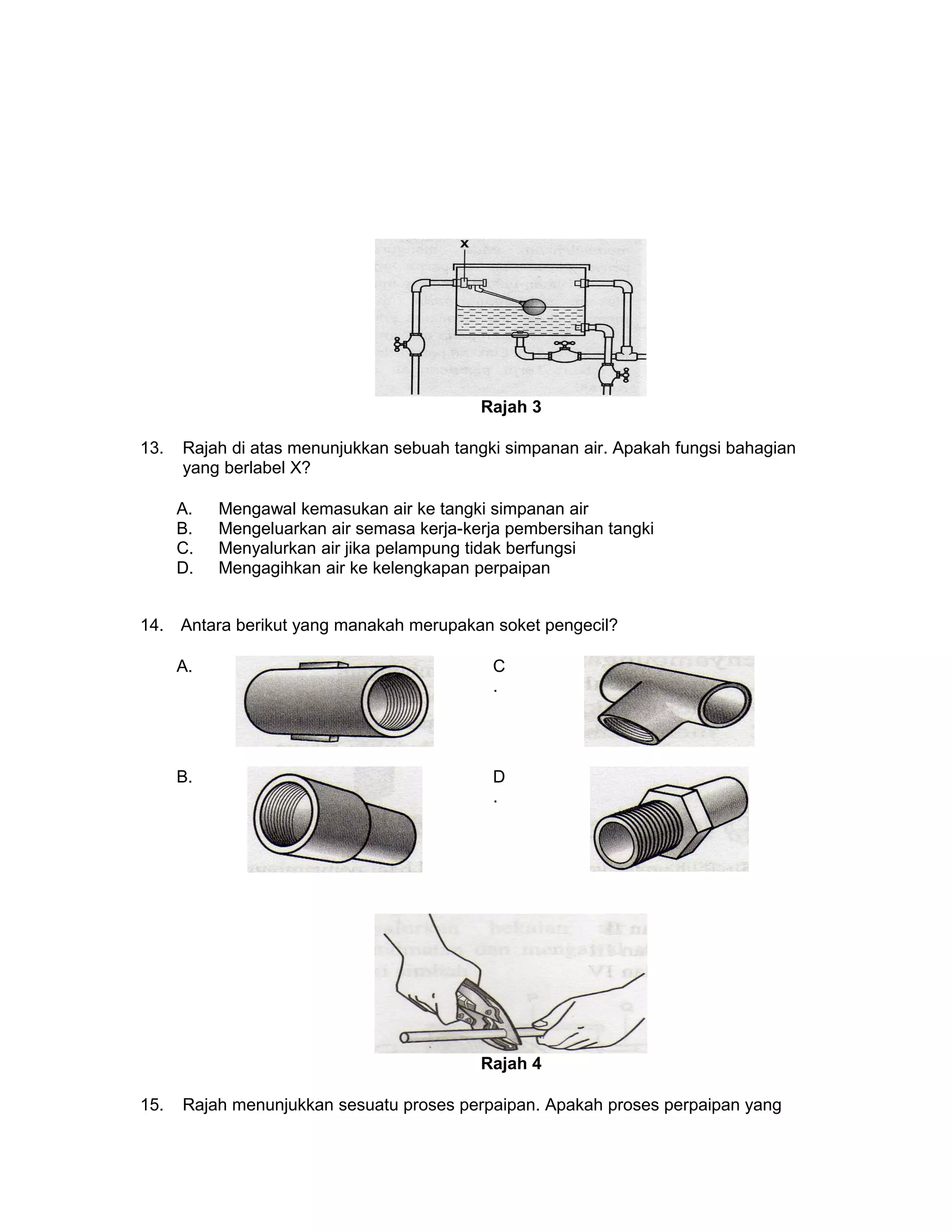 Rajah 3
13. Rajah di atas menunjukkan sebuah tangki simpanan air. Apakah fungsi bahagian
yang berlabel X?
A. Mengawal kemasukan air ke tangki simpanan air
B. Mengeluarkan air semasa kerja-kerja pembersihan tangki
C. Menyalurkan air jika pelampung tidak berfungsi
D. Mengagihkan air ke kelengkapan perpaipan
14. Antara berikut yang manakah merupakan soket pengecil?
A. C
.
B. D
.
Rajah 4
15. Rajah menunjukkan sesuatu proses perpaipan. Apakah proses perpaipan yang
 