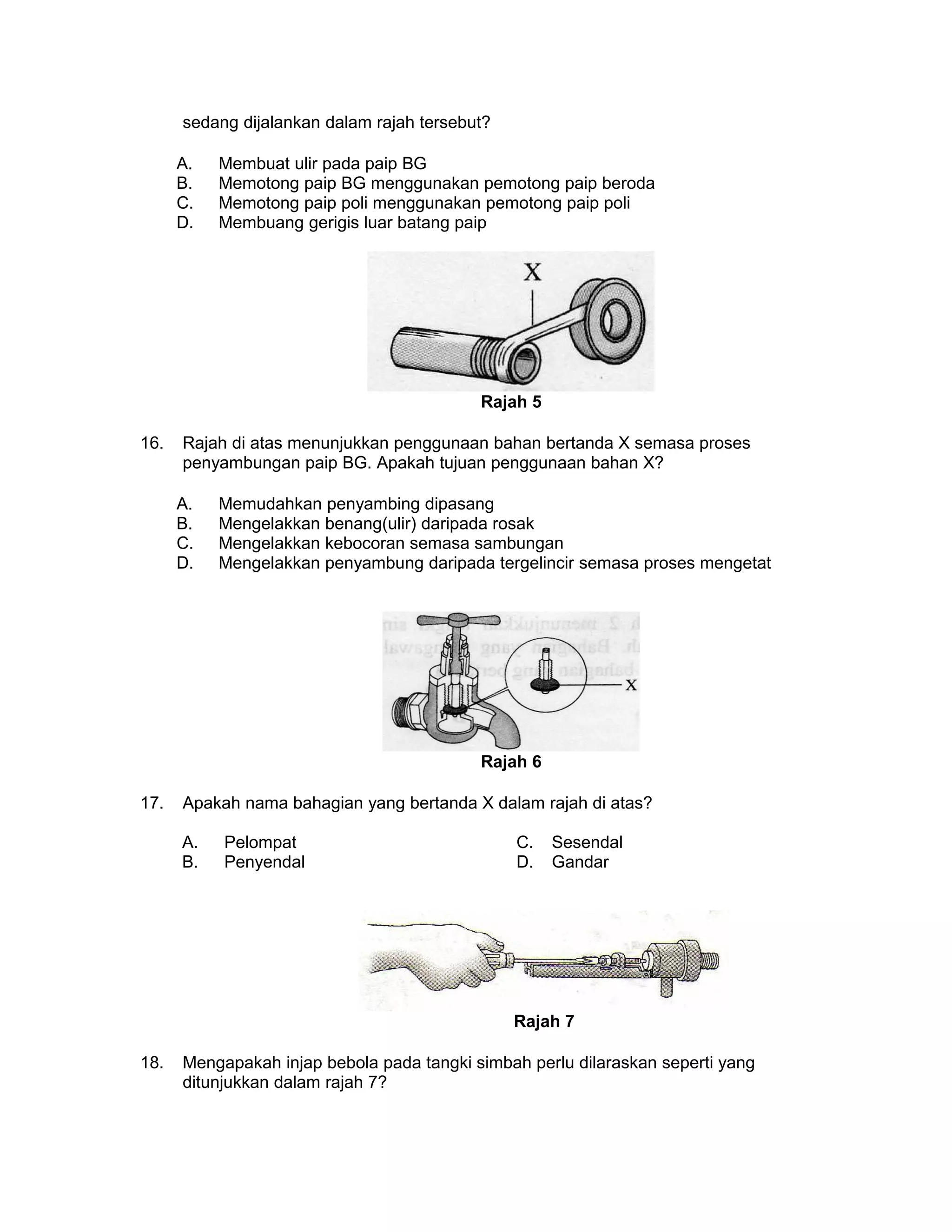 sedang dijalankan dalam rajah tersebut?
A. Membuat ulir pada paip BG
B. Memotong paip BG menggunakan pemotong paip beroda
C. Memotong paip poli menggunakan pemotong paip poli
D. Membuang gerigis luar batang paip
Rajah 5
16. Rajah di atas menunjukkan penggunaan bahan bertanda X semasa proses
penyambungan paip BG. Apakah tujuan penggunaan bahan X?
A. Memudahkan penyambing dipasang
B. Mengelakkan benang(ulir) daripada rosak
C. Mengelakkan kebocoran semasa sambungan
D. Mengelakkan penyambung daripada tergelincir semasa proses mengetat
Rajah 6
17. Apakah nama bahagian yang bertanda X dalam rajah di atas?
A. Pelompat C. Sesendal
B. Penyendal D. Gandar
Rajah 7
18. Mengapakah injap bebola pada tangki simbah perlu dilaraskan seperti yang
ditunjukkan dalam rajah 7?
 