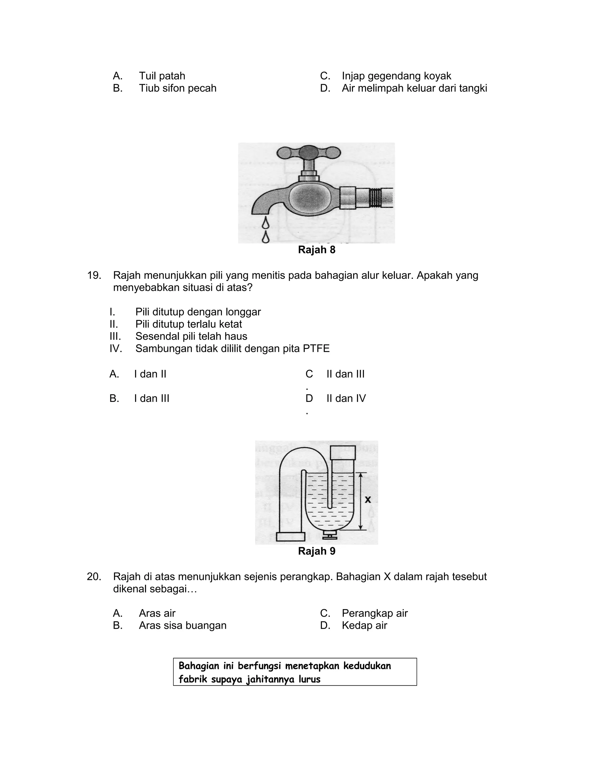 A. Tuil patah C. Injap gegendang koyak
B. Tiub sifon pecah D. Air melimpah keluar dari tangki
Rajah 8
19. Rajah menunjukkan pili yang menitis pada bahagian alur keluar. Apakah yang
menyebabkan situasi di atas?
I. Pili ditutup dengan longgar
II. Pili ditutup terlalu ketat
III. Sesendal pili telah haus
IV. Sambungan tidak dililit dengan pita PTFE
A. I dan II C
.
II dan III
B. I dan III D
.
II dan IV
Rajah 9
20. Rajah di atas menunjukkan sejenis perangkap. Bahagian X dalam rajah tesebut
dikenal sebagai…
A. Aras air C. Perangkap air
B. Aras sisa buangan D. Kedap air
Bahagian ini berfungsi menetapkan kedudukan
fabrik supaya jahitannya lurus
 