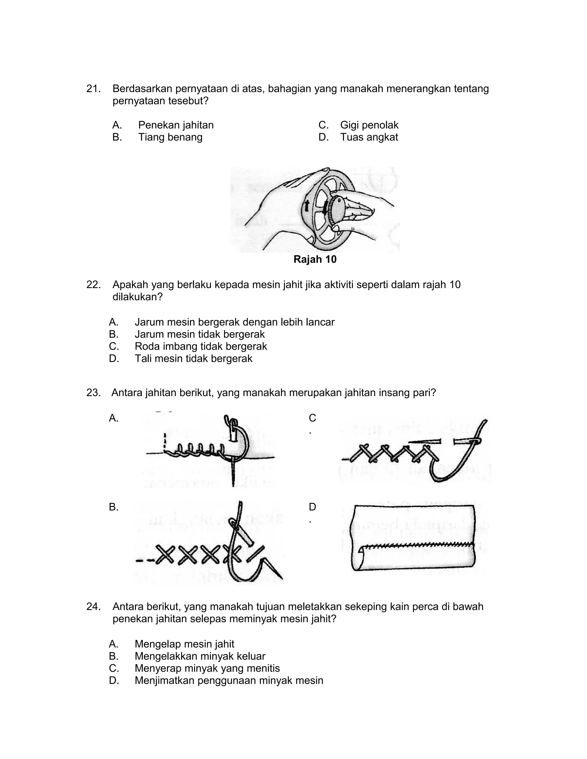 21. Berdasarkan pernyataan di atas, bahagian yang manakah menerangkan tentang
pernyataan tesebut?
A. Penekan jahitan C. Gigi penolak
B. Tiang benang D. Tuas angkat
Rajah 10
22. Apakah yang berlaku kepada mesin jahit jika aktiviti seperti dalam rajah 10
dilakukan?
A. Jarum mesin bergerak dengan lebih lancar
B. Jarum mesin tidak bergerak
C. Roda imbang tidak bergerak
D. Tali mesin tidak bergerak
23. Antara jahitan berikut, yang manakah merupakan jahitan insang pari?
A. C
.
B. D
.
24. Antara berikut, yang manakah tujuan meletakkan sekeping kain perca di bawah
penekan jahitan selepas meminyak mesin jahit?
A. Mengelap mesin jahit
B. Mengelakkan minyak keluar
C. Menyerap minyak yang menitis
D. Menjimatkan penggunaan minyak mesin
 