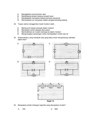 A. Mengglakkan pertumbuhan akar
B. Menghalang keratan batang menjadi reput
C. Mengelakkan kerosakan batang semasa menyemai
D. Memudahkan air menyerap melalui pangkal keratang batang
32. Tujuan utama menggembur tanah medium ialah…
A. Membunuh haiwan perosak dalam medium
B. Membekal nutrien kepada akar pokok
C. Membolehkan air mudah meresap ke dalam medium
D. Mengurangkan persaingan untuk mendapatkan nutrien dan air
33. Antara berikut, yang manakah cara yang betul untuk menyambung voltmeter
dalam litar?
A. C
.
B. D
.
Rajah 14
34. Berapakah jumlah rintangan bagi litar yang ditunjukkan di atas?
A. 12Ω C. 30Ω
 