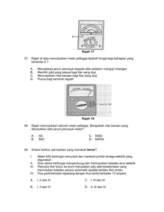 Rajah 17
37. Rajah di atas menunjukkan meter pelbagai.Apakah fungsi bagi bahagian yang
bertanda X ?
A. Menyelaras jarum penunjuk kepada sifar sebelum menguji rintangan
B. Memilih julat yang sesuai bagi litar yang diuji
C. Menunjukkan nilai bacaan bagi litar yang diuji
D. Punca bagi terminal negatif
Rajah 18
38. Rajah menunjukkan sebuah meter pelbagai. Berapakah nilai bacaan yang
ditunjukkan oleh jarum penunjuk meter?
A. 5Ω C. 500Ω
B. 50Ω D. 5000Ω
39. Antara berikut, pernyataan yang manakah benar?
I. Meter kWj berfungsi menyukat dan merekod jumlah tenaga elektrik yang
digunakan
II. Suis utama berfungsi menyambung dan memutuskan bekalan arus elektrik
III. Pemutus litar bocor ke bumi merupakan satu alat keselamatan yang
memutukan bekalan secara automatik apabila berlaku litar pintas
IV. Fius perkhidmatan dipasang dengan fius kartrij berkadar 13 ampere
A. I, II dan III C
.
I, III dan IV
B. I, II dan IV D
.
II, III dan IV
 