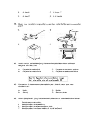 A. I, II dan III C
.
I, III dan IV
B. I, II dan IV D
.
II, III dan IV
45. Alatan yang manakah menghasilkan pergerakan mekanikal dengan menggunakan
enjin?
A. C
.
B. D
.
46. Antara berikut, pergerakan yang manakah menyebabkan alatan berfungsi,
bergerak atau berputar?
A. Pergerakan mekanikal C. Pergerakan lurus dan putaran
B. Pergerakan mekanisme D. Pergerakan elektromekanikal
Gear ini digunakan untuk memindahkan tenaga
dari satu aci ke satu aci yang bersudut 90o
47. Pernyataan di atas menerangkan sejenis gear. Apakah nama gear yang
dimaksudkan?
A. Heliks C. Belitan
B. Serong D. Rak dan pinan
48. Antara yang berikut, yang manakah merupakan ciri-ciri sistem elektromekanikal?
I. Pembinaannya kompleks
II. Menggunakan tenaga elektrik
III. Menggunakan tenaga manual dan enjin
IV. Menggunakan komponen elektronik untuk berfungsi
 