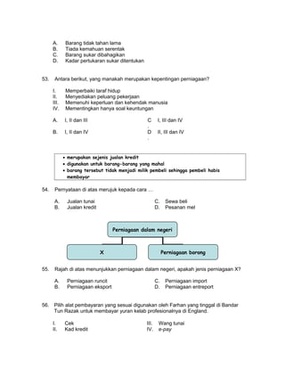 A. Barang tidak tahan lama
B. Tiada kemahuan serentak
C. Barang sukar dibahagikan
D. Kadar pertukaran sukar ditentukan
53. Antara berikut, yang manakah merupakan kepentingan perniagaan?
I. Memperbaiki taraf hidup
II. Menyediakan peluang pekerjaan
III. Memenuhi keperluan dan kehendak manusia
IV. Mementingkan hanya soal keuntungan
A. I, II dan III C
.
I, III dan IV
B. I, II dan IV D
.
II, III dan IV
• merupakan sejenis jualan kredit
• digunakan untuk barang-barang yang mahal
• barang tersebut tidak menjadi milik pembeli sehingga pembeli habis
membayar
54. Pernyataan di atas merujuk kepada cara …
A. Jualan tunai C. Sewa beli
B. Jualan kredit D. Pesanan mel
55. Rajah di atas menunjukkan perniagaan dalam negeri, apakah jenis perniagaan X?
A. Perniagaan runcit C. Perniagaan import
B. Perniagaan eksport D. Perniagaan entreport
56. Pilih alat pembayaran yang sesuai digunakan oleh Farhan yang tinggal di Bandar
Tun Razak untuk membayar yuran kelab profesionalnya di England.
I. Cek III. Wang tunai
II. Kad kredit IV. e-pay
Perniagaan dalam negeri
X Perniagaan borong
 