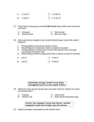 A. I, II dan III C
.
I, III dan IV
B. I, II dan IV D
.
II, III dan IV
57. Antara berikut, barang yang manakah tidak sesuai dijual melalui mesin peruncitan
automatik?
A. Gula-gula C. Tiket komuter
B. Barang kemas D. Minuman ringan
58. Antara yang berikut, kegiatan yang manakah berkait dengan import tidak nyata di
Malaysia?
I. Peniaga Malaysia menjual susu getah ke Jepun
II. Rakyat Malaysia mendapatkan rawatan perubatan di Australia
III. Peniaga Malaysia membeli polisi insurans milik syarikat India untuk kapal
yang berlayar di perairan India
IV. Rakyat Malaysia dilantik sebagai pakar herba di sebuah universiti di Indonesia
A. I dan II C
.
II dan III
B. I dan IV D
.
III dan IV
Membolehkan pelanggan membeli barang dengan
menangguhkan bayaran ke suatu tempoh tertentu
59. Maklumat di atas merujuk kepada suatu cara jualan masa kini. Apakah cara jualan
yang dimaksudkan?
A. Prabayar C. Jualan kredit
B. Pesanan mel D. Sistem barter berasaskan wang
Syarikat Jaya mengimport barang untuk diproses. Kemudian
mengeksport semula hasil barangan yang telah diproses
60. Apakah perniagaan yang dijalankan oleh Syarikat Jaya?
 