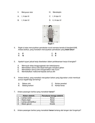 II. Menyusun atur IV. Mendisiplin
A. I, II dan III C
.
I, III dan IV
B. I, II dan IV D
.
II, III dan IV
Rajah 1
4. Rajah di atas menunjukkan pemakaian murid semasa berada di bengkel KHB.
Antara berikut, yang manakah menunjukkan pemakaian yang tidak betul?
A. P C. R
B. Q D. S
5. Apakah tujuan jadual kerja disediakan dalam perlaksanaan kerja di bengkel?
A. Memupuk sikap tanggungjawab dan bekerjasama
B. Memastikan semua ahli dapat bertugas mengikut giliran
C. Memastikan semua ahli mengamalkan nilai murni
D. Membekalkan maklumat kepada semua ahli
6. Antara berikut, yang manakah merupakan bahan yang digunakan untuk membuat
punca negatif bagi sel kering?
A. Bekas zink C. Kertas penebat
B. Batang karbon D. Kertas keras
7. Antara pasangan berikut yang manakkah benar?
Alatan elektrik Penukaran tenaga elektrik
A. Lampu suluh Bunyi
B. Kipas angin Bunyi
C. Lampu pendarflour Haba
D. Mesin gerudi Kinetik
8. Antara pasangan berikut yang manakkah benar tentang alat tangan dan fungsinya?
 