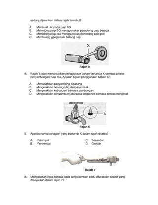 sedang dijalankan dalam rajah tersebut?
A. Membuat ulir pada paip BG
B. Memotong paip BG menggunakan pemotong paip beroda
C. Memotong paip poli menggunakan pemotong paip poli
D. Membuang gerigis luar batang paip
Rajah 5
16. Rajah di atas menunjukkan penggunaan bahan bertanda X semasa proses
penyambungan paip BG. Apakah tujuan penggunaan bahan X?
A. Memudahkan penyambing dipasang
B. Mengelakkan benang(ulir) daripada rosak
C. Mengelakkan kebocoran semasa sambungan
D. Mengelakkan penyambung daripada tergelincir semasa proses mengetat
Rajah 6
17. Apakah nama bahagian yang bertanda X dalam rajah di atas?
A. Pelompat C. Sesendal
B. Penyendal D. Gandar
Rajah 7
18. Mengapakah injap bebola pada tangki simbah perlu dilaraskan seperti yang
ditunjukkan dalam rajah 7?
 