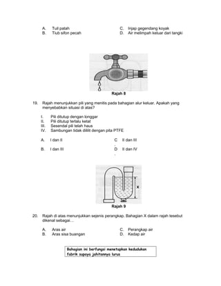 A. Tuil patah C. Injap gegendang koyak
B. Tiub sifon pecah D. Air melimpah keluar dari tangki
Rajah 8
19. Rajah menunjukkan pili yang menitis pada bahagian alur keluar. Apakah yang
menyebabkan situasi di atas?
I. Pili ditutup dengan longgar
II. Pili ditutup terlalu ketat
III. Sesendal pili telah haus
IV. Sambungan tidak dililit dengan pita PTFE
A. I dan II C
.
II dan III
B. I dan III D
.
II dan IV
Rajah 9
20. Rajah di atas menunjukkan sejenis perangkap. Bahagian X dalam rajah tesebut
dikenal sebagai…
A. Aras air C. Perangkap air
B. Aras sisa buangan D. Kedap air
Bahagian ini berfungsi menetapkan kedudukan
fabrik supaya jahitannya lurus
 