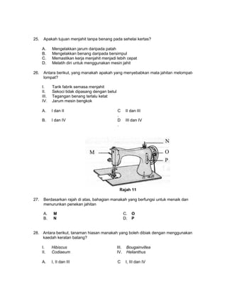 25. Apakah tujuan menjahit tanpa benang pada sehelai kertas?
A. Mengelakkan jarum daripada patah
B. Mengelakkan benang daripada bersimpul
C. Memastikan kerja menjahit menjadi lebih cepat
D. Melatih diri untuk menggunakan mesin jahit
26. Antara berikut, yang manakah apakah yang menyebabkan mata jahitan melompat-
lompat?
I. Tarik fabrik semasa menjahit
II. Sekoci tidak dipasang dengan betul
III. Tegangan benang terlalu ketat
IV. Jarum mesin bengkok
A. I dan II C
.
II dan III
B. I dan IV D
.
III dan IV
Rajah 11
27. Berdasarkan rajah di atas, bahagian manakah yang berfungsi untuk menaik dan
menurunkan penekan jahitan
A. M C. O
B. N D. P
28. Antara berikut, tanaman hiasan manakah yang boleh dibiak dengan menggunakan
kaedah keratan batang?
I. Hibiscus III. Bougainvillea
II. Codiaeum IV. Helianthus
A. I, II dan III C I, III dan IV
 
