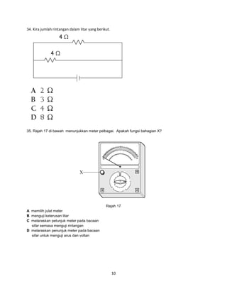 34. Kira jumlah rintangan dalam litar yang berikut.

35. Rajah 17 di bawah menunjukkan meter pelbagai. Apakah fungsi bahagian X?

Rajah 17
A memilih julat meter
B menguji keterusan litar
C melaraskan petunjuk meter pada bacaan
sifar semasa menguji rintangan
D melaraskan penunjuk meter pada bacaan
sifar untuk menguji arus dan voltan

10

 
