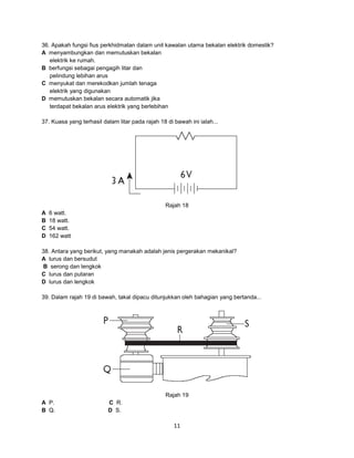 36. Apakah fungsi fius perkhidmatan dalam unit kawalan utama bekalan elektrik domestik?
A menyambungkan dan memutuskan bekalan
elektrik ke rumah.
B berfungsi sebagai pengagih litar dan
pelindung lebihan arus
C menyukat dan merekodkan jumlah tenaga
elektrik yang digunakan
D memutuskan bekalan secara automatik jika
terdapat bekalan arus elektrik yang berlebihan
37. Kuasa yang terhasil dalam litar pada rajah 18 di bawah ini ialah...

Rajah 18
A
B
C
D

6 watt.
18 watt.
54 watt.
162 watt

38. Antara yang berikut, yang manakah adalah jenis pergerakan mekanikal?
A lurus dan bersudut
B serong dan lengkok
C lurus dan putaran
D lurus dan lengkok
39. Dalam rajah 19 di bawah, takal dipacu ditunjukkan oleh bahagian yang bertanda...

Rajah 19
A P.
B Q.

C R.
D S.

11

 