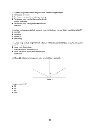 45. Apakah yang dimaksudkan dengan sistem barter dalam perniagaan?
A Perniagaan sewa beli
B Perniagaan menukar barang dengan barang
C Perniagaan yang memberi kemudahan kredit
kepada pelanggan
D Perniagaan yang menggunakan kemudahan
kad kredit
46. Antara peniaga yang berikut, siapakah yang membeli dan menjual dalam kuantiti yang kecil?
A peruncit
B pengeluar
C pengilang
D pemborong
47. Antara yang berikut, yang manakah kebaikan milikan tunggal berbanding dengan perkongsian?
A liabiliti yang terhad
B modal yang dikongsikan
C risiko perniagaan dapat diagihkan
D bebas mengurus perniagaan dan membuat
keputusan
48. Rajah 20 di bawah menunjukkan paksi simetri lukisan isometrik.

Rajah 20
Berapakah sudut X?
A 30°
B 60°
C 90°
D 120°

13

 